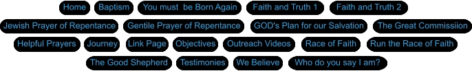 Home Faith and Truth 1 GOD's Plan for our Salvation Jewish Prayer of Repentance Gentile Prayer of Repentance Baptism We Believe Journey  Testimonies Objectives The Great Commissiion Race of Faith Helpful Prayers Faith and Truth 2 Outreach Videos Who do you say I am? The Good Shepherd Link Page Run the Race of Faith Home Faith and Truth 1 You must  be Born Again GOD's Plan for our Salvation Jewish Prayer of Repentance Gentile Prayer of Repentance Baptism We Believe Journey  Testimonies Objectives The Great Commissiion Race of Faith Helpful Prayers Faith and Truth 2 Outreach Videos Who do you say I am? The Good Shepherd Link Page Run the Race of Faith Home Faith and Truth 1 GOD's Plan for our Salvation Jewish Prayer of Repentance Gentile Prayer of Repentance Baptism We Believe Journey  Testimonies Objectives The Great Commissiion Race of Faith Helpful Prayers Faith and Truth 2 Outreach Videos Who do you say I am? The Good Shepherd Link Page Run the Race of Faith Home Faith and Truth 1 You must  be Born Again GOD's Plan for our Salvation Jewish Prayer of Repentance Gentile Prayer of Repentance Baptism We Believe Journey  Testimonies Objectives The Great Commissiion Race of Faith Helpful Prayers Faith and Truth 2 Outreach Videos Who do you say I am? The Good Shepherd Link Page Run the Race of Faith